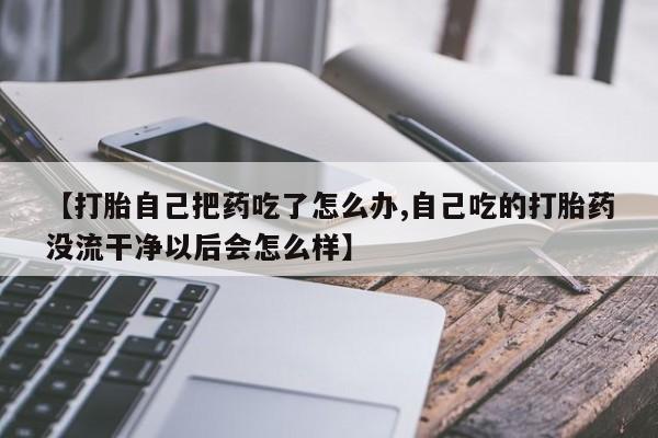 求买打胎药微信号【打胎自己把药吃了怎么办,自己吃的打胎药没流干净以后会怎么样】