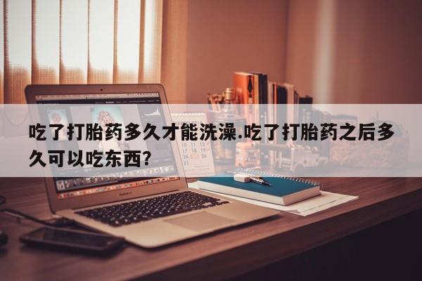 求买打胎药微信号吃了打胎药多久才能洗澡.吃了打胎药之后多久可以吃东西？