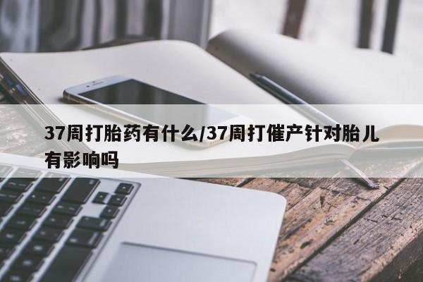 求买打胎药微信号37周打胎药有什么/37周打催产针对胎儿有影响吗