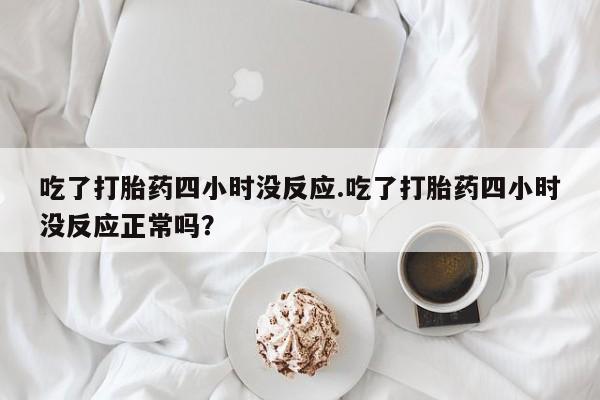 求买打胎药微信号吃了打胎药四小时没反应.吃了打胎药四小时没反应正常吗？
