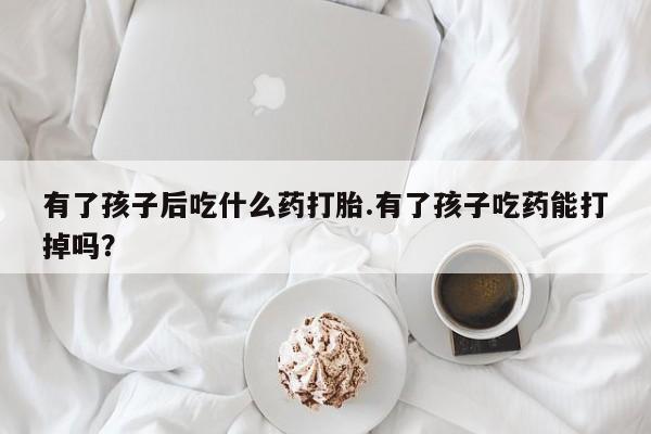 求买打胎药微信号有了孩子后吃什么药打胎.有了孩子吃药能打掉吗？