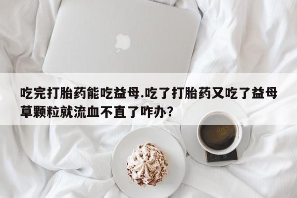 求买打胎药微信号吃完打胎药能吃益母.吃了打胎药又吃了益母草颗粒就流血不直了咋办？
