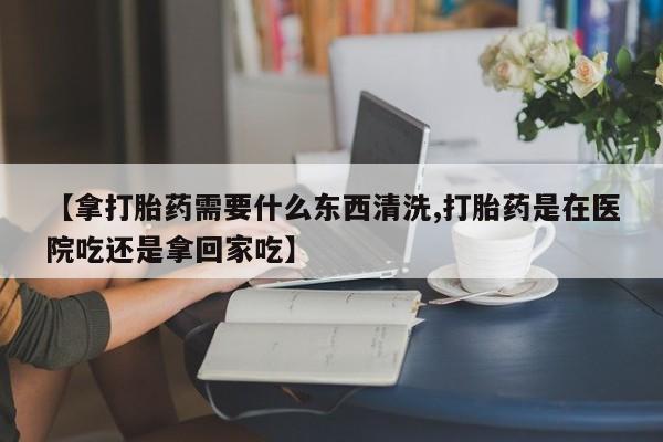 求买打胎药微信号【拿打胎药需要什么东西清洗,打胎药是在医院吃还是拿回家吃】