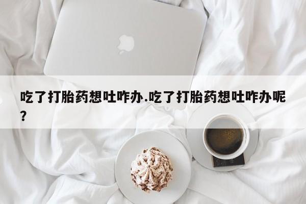 求买打胎药微信号吃了打胎药想吐咋办.吃了打胎药想吐咋办呢？