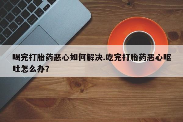求买打胎药微信号喝完打胎药恶心如何解决.吃完打胎药恶心呕吐怎么办？