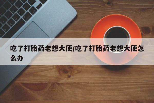 求买打胎药微信号吃了打胎药老想大便/吃了打胎药老想大便怎么办