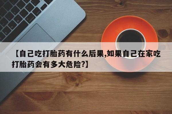 求买打胎药微信号【自己吃打胎药有什么后果,如果自己在家吃打胎药会有多大危险?】