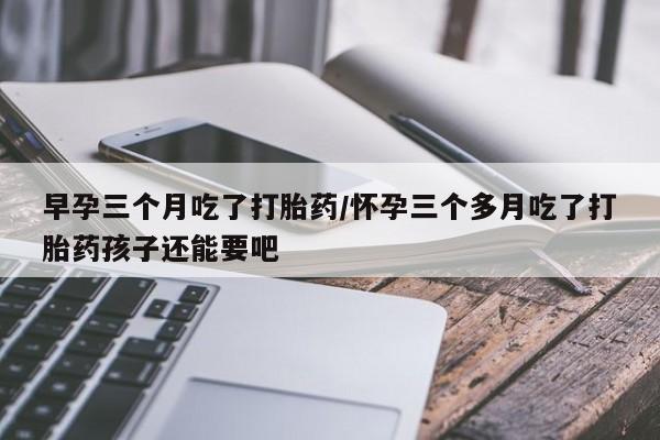 求买打胎药微信号早孕三个月吃了打胎药/怀孕三个多月吃了打胎药孩子还能要吧