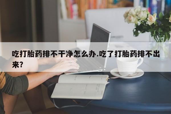 求买打胎药微信号吃打胎药排不干净怎么办.吃了打胎药排不出来？