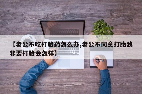 求买打胎药微信号【老公不吃打胎药怎么办,老公不同意打胎我非要打胎会怎样】