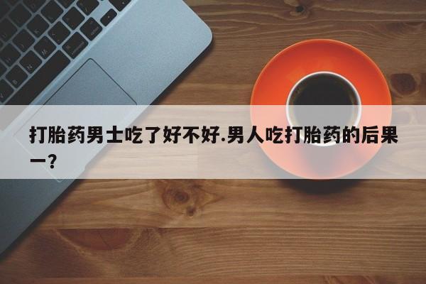 求买打胎药微信号打胎药男士吃了好不好.男人吃打胎药的后果一？