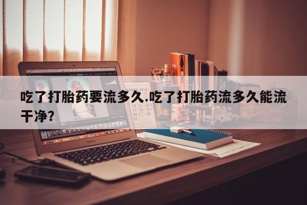 求买打胎药微信号吃了打胎药要流多久.吃了打胎药流多久能流干净？