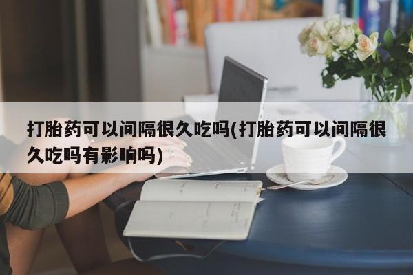 求买打胎药微信号打胎药可以间隔很久吃吗(打胎药可以间隔很久吃吗有影响吗)