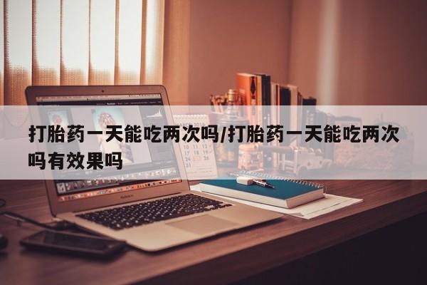 求买打胎药微信号打胎药一天能吃两次吗/打胎药一天能吃两次吗有效果吗