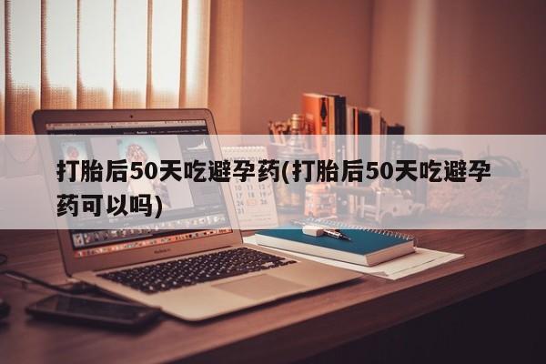 求买打胎药微信号打胎后50天吃避孕药(打胎后50天吃避孕药可以吗)