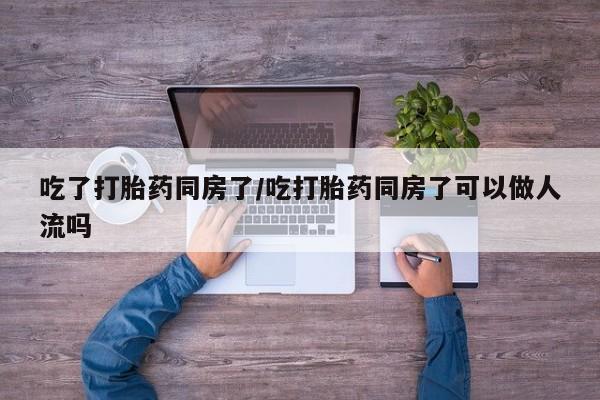 求买打胎药微信号吃了打胎药同房了/吃打胎药同房了可以做人流吗