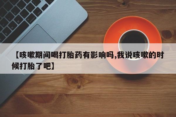 求买打胎药微信号【咳嗽期间喝打胎药有影响吗,我说咳嗽的时候打胎了吧】