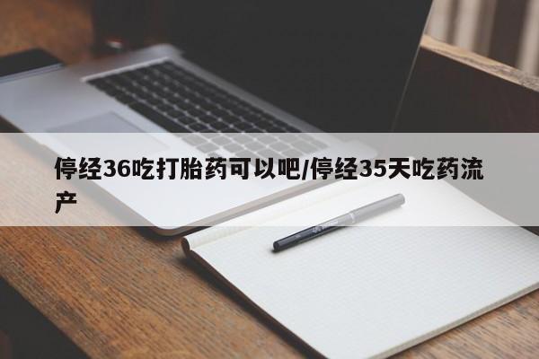 求买打胎药微信号停经36吃打胎药可以吧/停经35天吃药流产
