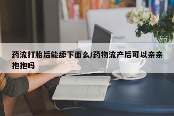 求买打胎药微信号药流打胎后能舔下面么/药物流产后可以亲亲抱抱吗