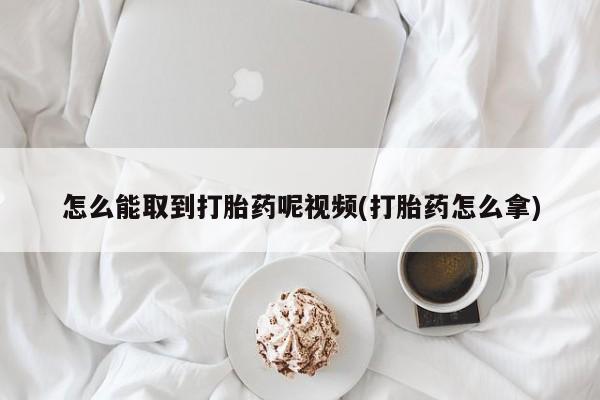 求买打胎药微信号怎么能取到打胎药呢视频(打胎药怎么拿)