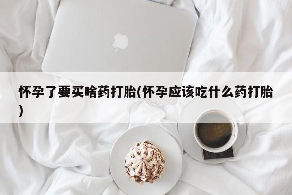 求买打胎药微信号怀孕了要买啥药打胎(怀孕应该吃什么药打胎)