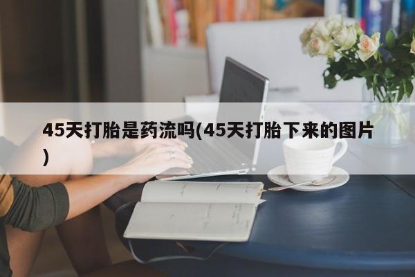 求买打胎药微信号45天打胎是药流吗(45天打胎下来的图片)