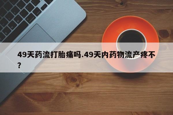 求买打胎药微信号49天药流打胎痛吗.49天内药物流产疼不？