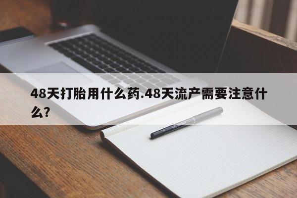 求买打胎药微信号48天打胎用什么药.48天流产需要注意什么？