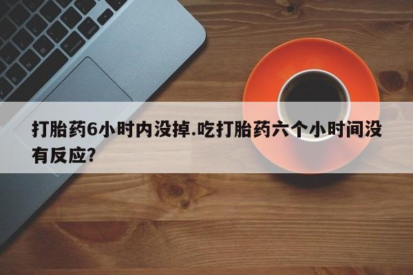 求买打胎药微信号打胎药6小时内没掉.吃打胎药六个小时间没有反应？
