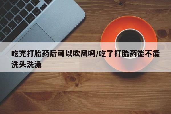 求买打胎药微信号吃完打胎药后可以吹风吗/吃了打胎药能不能洗头洗澡