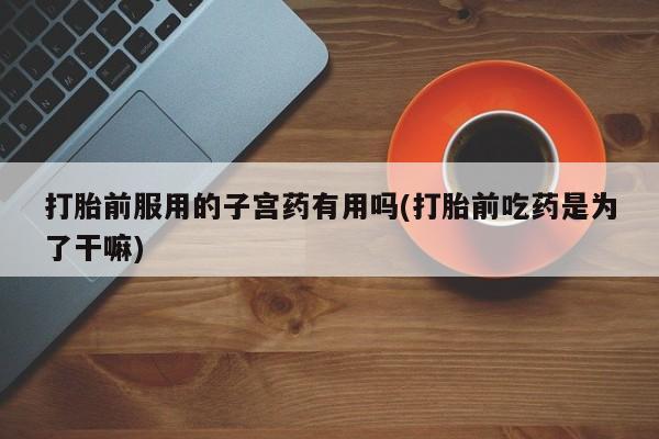 求买打胎药微信号打胎前服用的子宫药有用吗(打胎前吃药是为了干嘛)
