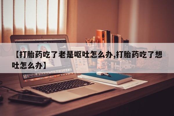 求买打胎药微信号【打胎药吃了老是呕吐怎么办,打胎药吃了想吐怎么办】