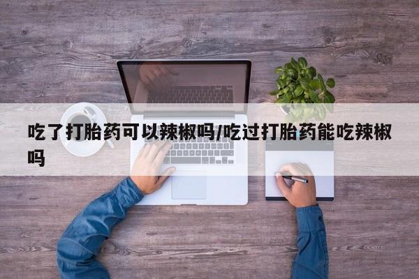 求买打胎药微信号吃了打胎药可以辣椒吗/吃过打胎药能吃辣椒吗