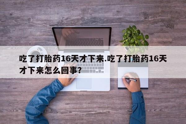 求买打胎药微信号吃了打胎药16天才下来.吃了打胎药16天才下来怎么回事？
