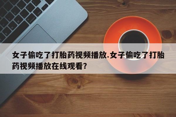 求买打胎药微信号女子偷吃了打胎药视频播放.女子偷吃了打胎药视频播放在线观看？