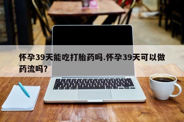 求买打胎药微信号怀孕39天能吃打胎药吗.怀孕39天可以做药流吗？