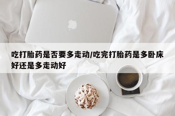 求买打胎药微信号吃打胎药是否要多走动/吃完打胎药是多卧床好还是多走动好