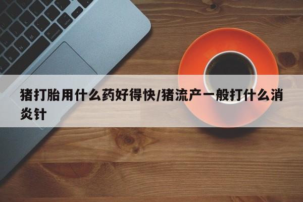 求买打胎药微信号猪打胎用什么药好得快/猪流产一般打什么消炎针
