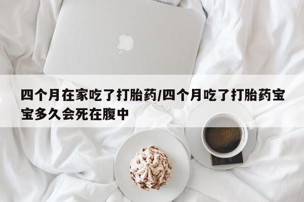 求买打胎药微信号四个月在家吃了打胎药/四个月吃了打胎药宝宝多久会死在腹中