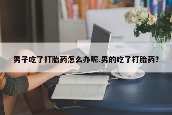 求买打胎药微信号男子吃了打胎药怎么办呢.男的吃了打胎药?
