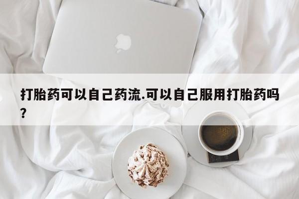 求买打胎药微信号打胎药可以自己药流.可以自己服用打胎药吗?