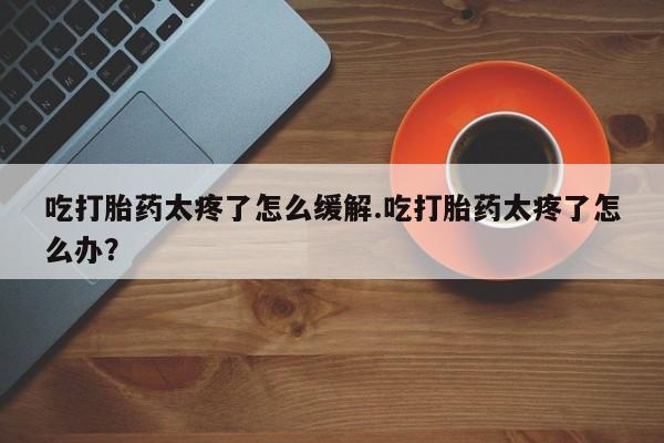 求买打胎药微信号吃打胎药太疼了怎么缓解.吃打胎药太疼了怎么办？